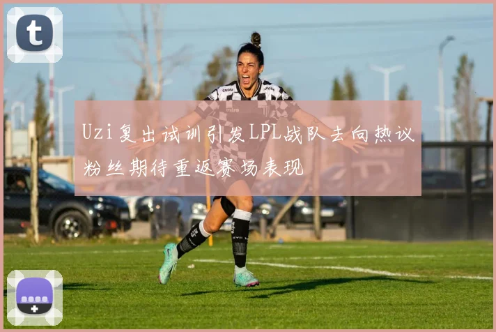 Uzi复出试训引发LPL战队去向热议粉丝期待重返赛场表现