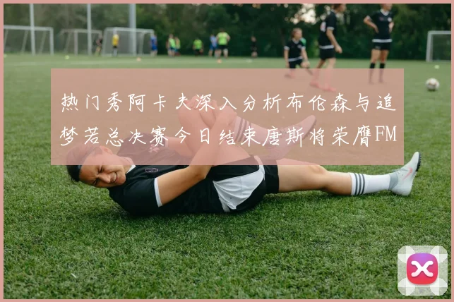 热门秀阿卡夫深入分析布伦森与追梦若总决赛今日结束唐斯将荣膺FMVP